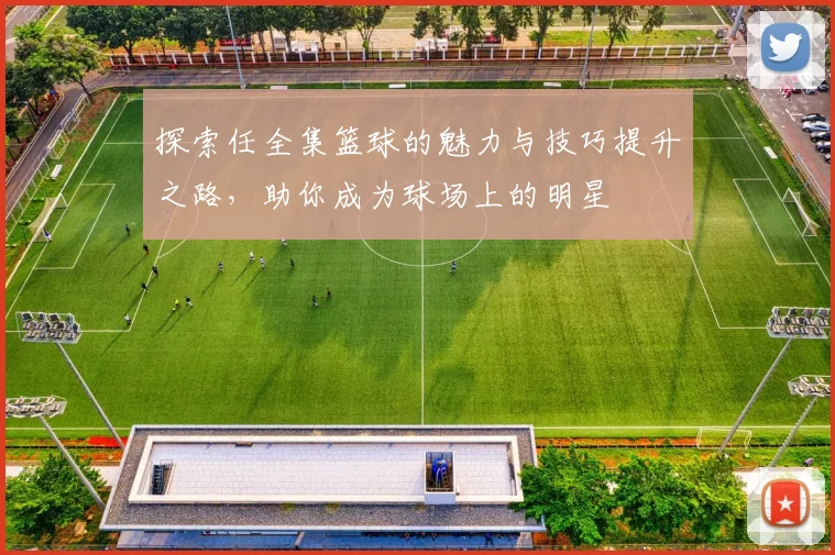 探索任全集篮球的魅力与技巧提升之路，助你成为球场上的明星