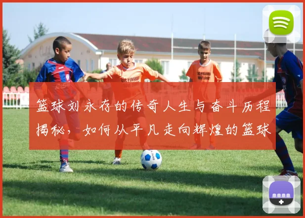 篮球刘永存的传奇人生与奋斗历程揭秘，如何从平凡走向辉煌的篮球之路