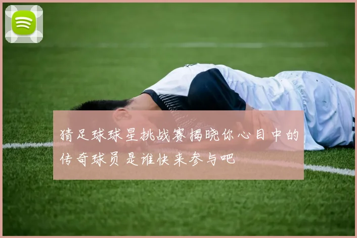 猜足球球星挑战赛揭晓你心目中的传奇球员是谁快来参与吧