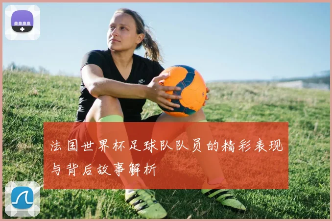 法国世界杯足球队队员的精彩表现与背后故事解析