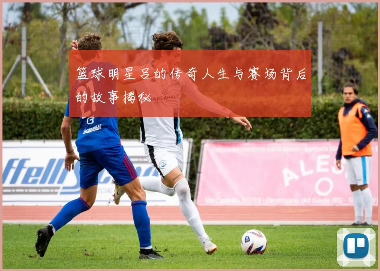 篮球明星吕的传奇人生与赛场背后的故事揭秘