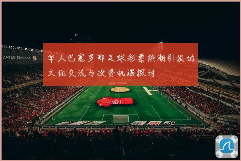 华人巴塞罗那足球彩票热潮引发的文化交流与投资机遇探讨