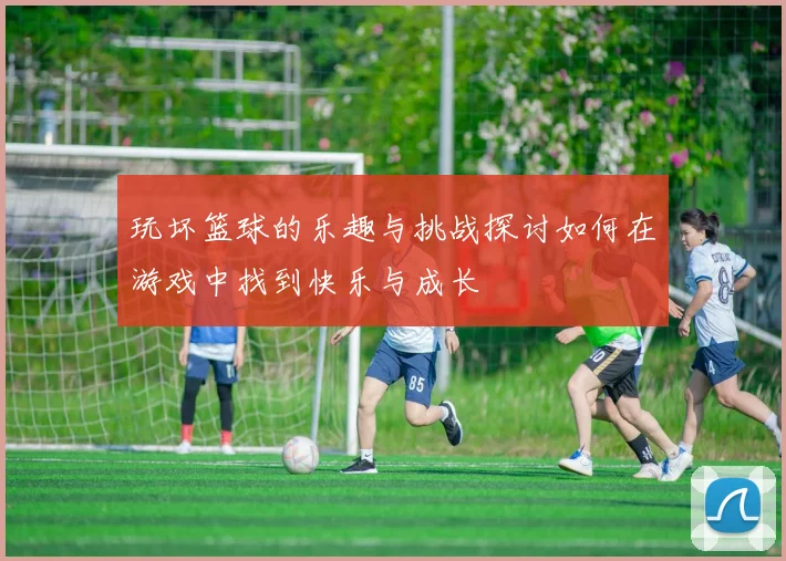 玩坏篮球的乐趣与挑战探讨如何在游戏中找到快乐与成长