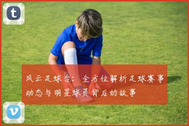 风云足球台：全方位解析足球赛事动态与明星球员背后的故事